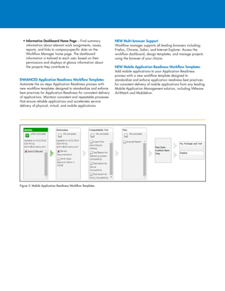 • Informative Dashboard Home Page – Find summary
information about relevant work assignments, issues,
reports, and links to company-specific data on the
Workflow Manager home page. The dashboard
information is tailored to each user, based on their
permissions and displays at glance information about
the projects they contribute to.
ENHANCED Application Readiness Workflow Templates
Automate the six steps Application Readiness process with
new workflow templates designed to standardize and enforce
best practices for Application Readiness for consistent delivery
of applications. Maintain consistent and repeatable processes
that ensure reliable applications and accelerates service
delivery of physical, virtual, and mobile applications.
NEW Multi-browser Support
Workflow manager supports all leading browsers including;
Firefox, Chrome, Safari, and Internet Explorer. Access the
workflow dashboard, design templates, and manage projects
using the browser of your choice.
NEW Mobile Application Readiness Workflow Templates
Add mobile applications to your Application Readiness
process with a new workflow template designed to
standardize and enforce application readiness best practices
for consistent delivery of mobile applications from any leading
Mobile Application Management solution, including VMware
AirWatch and MobileIron.
Figure 3: Mobile Application Readiness Workflow Templates.
 