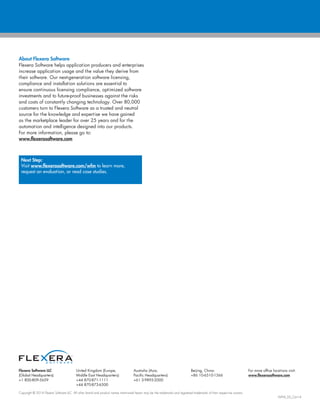 Flexera Software LLC
(Global Headquarters):
+1 800-809-5659
United Kingdom (Europe,
Middle East Headquarters):
+44 870-871-1111
+44 870-873-6300
Australia (Asia,
Pacific Headquarters):
+61 3-9895-2000
Beijing, China:
+86 10-6510-1566
For more office locations visit:
www.flexerasoftware.com
Copyright © 2014 Flexera Software LLC. All other brand and product names mentioned herein may be the trademarks and registered trademarks of their respective owners.
WFM_DS_Oct14
About Flexera Software
Flexera Software helps application producers and enterprises
increase application usage and the value they derive from
their software. Our next-generation software licensing,
compliance and installation solutions are essential to
ensure continuous licensing compliance, optimized software
investments and to future-proof businesses against the risks
and costs of constantly changing technology. Over 80,000
customers turn to Flexera Software as a trusted and neutral
source for the knowledge and expertise we have gained
as the marketplace leader for over 25 years and for the
automation and intelligence designed into our products.
For more information, please go to:
www.flexerasoftware.com
Next Step:
Visit www.flexerasoftware.com/wfm to learn more,
request an evaluation, or read case studies.
 