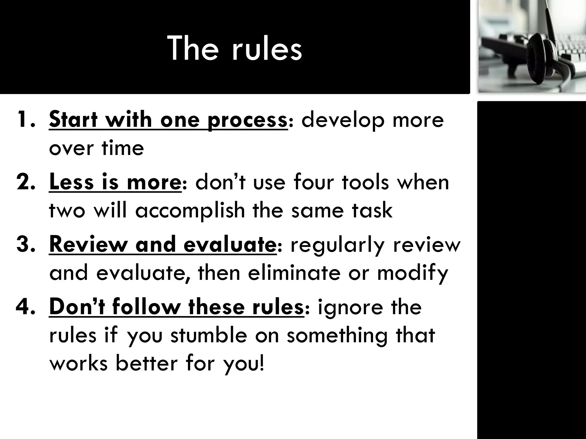 The rules
1. Start with one process: develop more
   over time
2. Less is more: don‟t use four tools when
   two will accomplish the same task
3. Review and evaluate: regularly review
   and evaluate, then eliminate or modify
4. Don’t follow these rules: ignore the
   rules if you stumble on something that
   works better for you!
 
