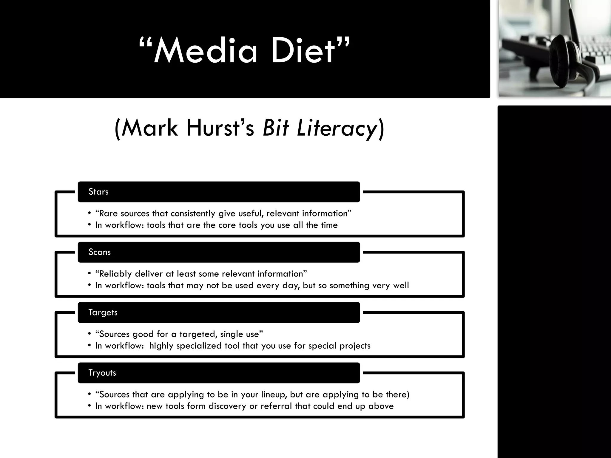 “Media Diet”
        (Mark Hurst‟s Bit Literacy)

Stars

• “Rare sources that consistently give useful, relevant information”
• In workflow: tools that are the core tools you use all the time

Scans

• “Reliably deliver at least some relevant information”
• In workflow: tools that may not be used every day, but so something very well

Targets

• “Sources good for a targeted, single use”
• In workflow: highly specialized tool that you use for special projects

Tryouts

• “Sources that are applying to be in your lineup, but are applying to be there)
• In workflow: new tools form discovery or referral that could end up above
 