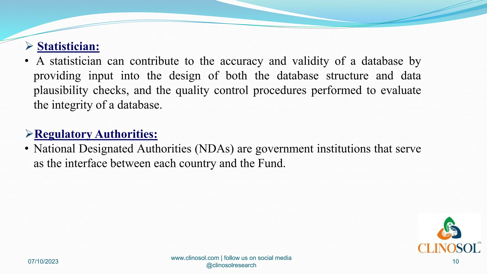  Statistician:
• A statistician can contribute to the accuracy and validity of a database by
providing input into the design of both the database structure and data
plausibility checks, and the quality control procedures performed to evaluate
the integrity of a database.
Regulatory Authorities:
• National Designated Authorities (NDAs) are government institutions that serve
as the interface between each country and the Fund.
07/10/2023
www.clinosol.com | follow us on social media
@clinosolresearch
10
 