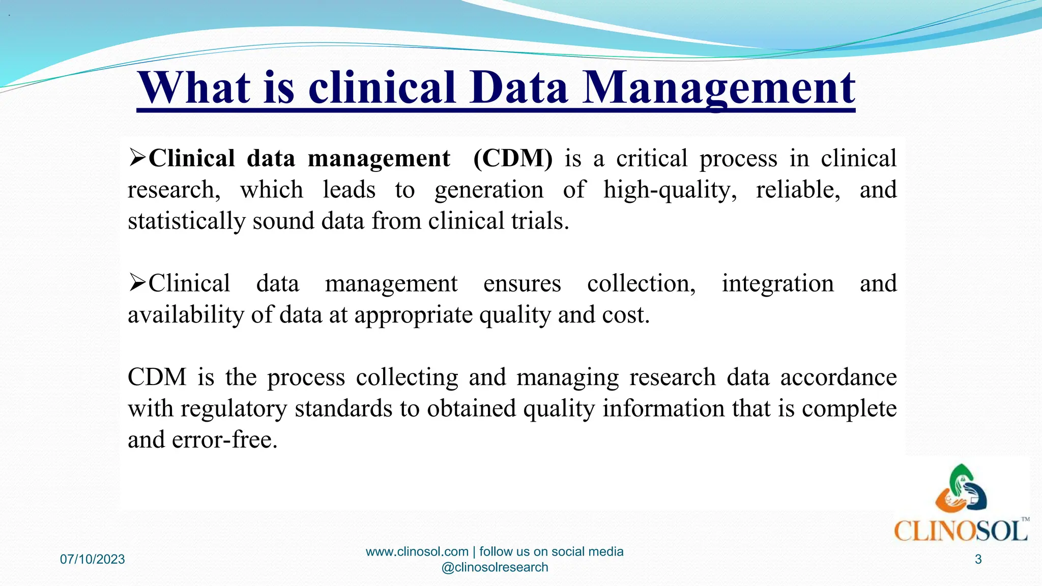 What is clinical Data Management
07/10/2023
www.clinosol.com | follow us on social media
@clinosolresearch
3
Clinical data management (CDM) is a critical process in clinical
research, which leads to generation of high-quality, reliable, and
statistically sound data from clinical trials.
Clinical data management ensures collection, integration and
availability of data at appropriate quality and cost.
CDM is the process collecting and managing research data accordance
with regulatory standards to obtained quality information that is complete
and error-free.
.
 