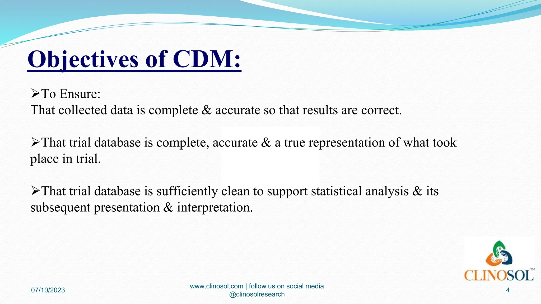 Objectives of CDM:
07/10/2023
www.clinosol.com | follow us on social media
@clinosolresearch
4
To Ensure:
That collected data is complete & accurate so that results are correct.
That trial database is complete, accurate & a true representation of what took
place in trial.
That trial database is sufficiently clean to support statistical analysis & its
subsequent presentation & interpretation.
 