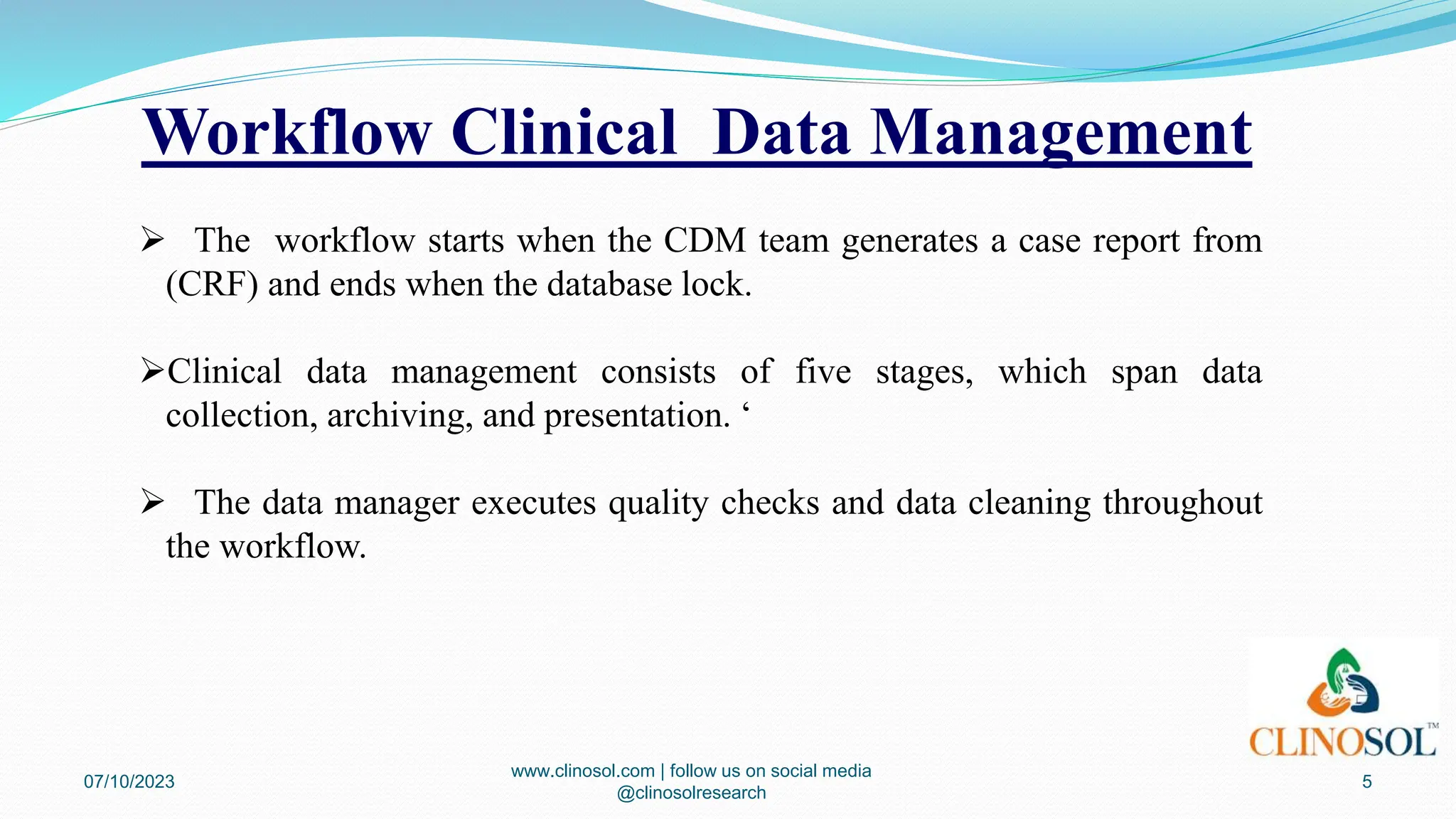 Workflow Clinical Data Management
 The workflow starts when the CDM team generates a case report from
(CRF) and ends when the database lock.
Clinical data management consists of five stages, which span data
collection, archiving, and presentation. ‘
 The data manager executes quality checks and data cleaning throughout
the workflow.
07/10/2023
www.clinosol.com | follow us on social media
@clinosolresearch
5
 