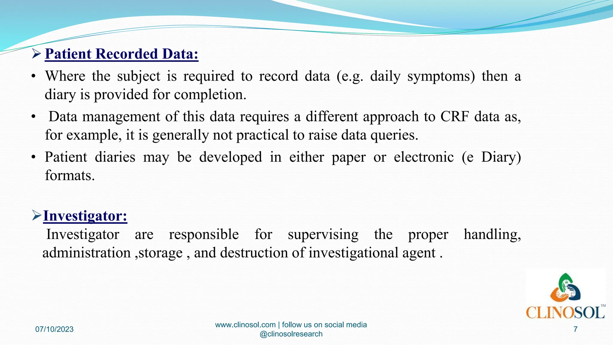  Patient Recorded Data:
• Where the subject is required to record data (e.g. daily symptoms) then a
diary is provided for completion.
• Data management of this data requires a different approach to CRF data as,
for example, it is generally not practical to raise data queries.
• Patient diaries may be developed in either paper or electronic (e Diary)
formats.
Investigator:
Investigator are responsible for supervising the proper handling,
administration ,storage , and destruction of investigational agent .
07/10/2023
www.clinosol.com | follow us on social media
@clinosolresearch
7
 