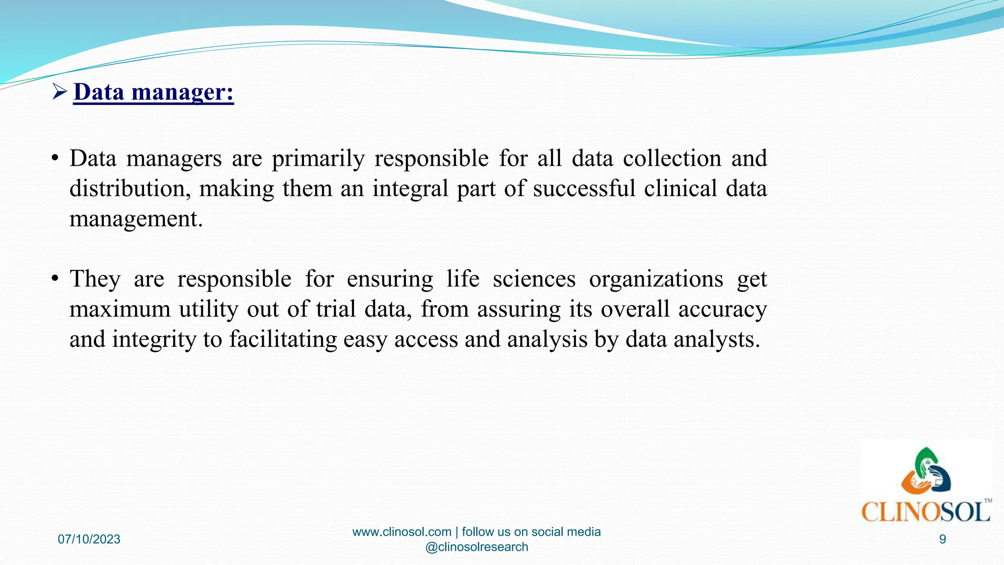  Data manager:
• Data managers are primarily responsible for all data collection and
distribution, making them an integral part of successful clinical data
management.
• They are responsible for ensuring life sciences organizations get
maximum utility out of trial data, from assuring its overall accuracy
and integrity to facilitating easy access and analysis by data analysts.
07/10/2023
www.clinosol.com | follow us on social media
@clinosolresearch
9
 