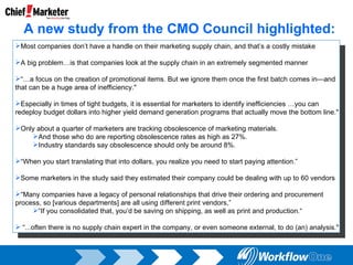Most companies don’t have a handle on their marketing supply chain, and that’s a costly mistake A big problem…is that companies look at the supply chain in an extremely segmented manner “… a focus on the creation of promotional items. But we ignore them once the first batch comes in—and that can be a huge area of inefficiency."   Especially in times of tight budgets, it is essential for marketers to identify inefficiencies …you can redeploy budget dollars into higher yield demand generation programs that actually move the bottom line." Only about a quarter of marketers are tracking obsolescence of marketing materials. And those who do are reporting obsolescence rates as high as 27%. Industry standards say obsolescence should only be around 8%. “ When you start translating that into dollars, you realize you need to start paying attention.” Some marketers in the study said they estimated their company could be dealing with up to 60 vendors “ Many companies have a legacy of personal relationships that drive their ordering and procurement process, so [various departments] are all using different print vendors,” “ If you consolidated that, you’d be saving on shipping, as well as print and production.“ “ ...often there is no supply chain expert in the company, or even someone external, to do (an) analysis."   A new study from the CMO Council highlighted: 