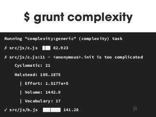 $ grunt complexity 
Running "complexity:generic" (complexity) task 
✗ src/js/c.js ███ 82.923 
✗ src/js/c.js:11 - <anonymous>.init is too complicated 
Cyclomatic: 21 
Halstead: 105.1875 
| Effort: 1.5177e+5 
| Volume: 1442.9 
| Vocabulary: 17 
MAKEFILE 
✓ src/js/b.js ███████ 141.28 js 
 