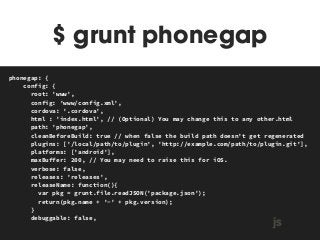 $ grunt phonegap 
MAKEFILE 
phonegap: { 
config: { 
root: 'www', 
config: 'www/config.xml', 
cordova: '.cordova', 
html : 'index.html', // (Optional) You may change this to any other.html 
path: 'phonegap', 
cleanBeforeBuild: true // when false the build path doesn't get regenerated 
plugins: ['/local/path/to/plugin', 'http://example.com/path/to/plugin.git'], 
platforms: ['android'], 
maxBuffer: 200, // You may need to raise this for iOS. 
verbose: false, 
releases: 'releases', 
releaseName: function(){ 
var pkg = grunt.file.readJSON('package.json'); 
return(pkg.name + '-' + pkg.version); 
} 
debuggable: false, js 
 