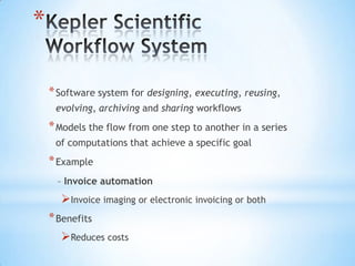 *

    * Software system for designing, executing, reusing,
     evolving, archiving and sharing workflows
    * Models the flow from one step to another in a series
     of computations that achieve a specific goal
    * Example
     – Invoice automation
      Invoice imaging or electronic invoicing or both
    * Benefits
       Reduces costs
 