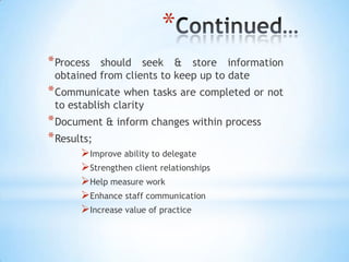 *
* Process should seek & store information
 obtained from clients to keep up to date
* Communicate when tasks are completed or not
 to establish clarity
* Document & inform changes within process
* Results;
       Improve ability to delegate
       Strengthen client relationships
       Help measure work
       Enhance staff communication
       Increase value of practice
 