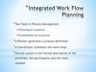 *

* Two Tasks in Process Management
  Planning of a process
  Coordination of a process
* A Planner generates a process definition
* A Coordinator schedules the work steps
* Overall system is the formal description of the
 activities, the participants and the tools
 needed.
 
