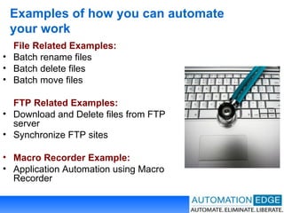 Examples of how you can automate your work File Related Examples: Batch rename files Batch delete files Batch move files FTP Related Examples: Download and Delete files from FTP server Synchronize FTP sites Macro Recorder Example: Application Automation using Macro Recorder 
