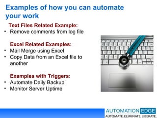 Examples of how you can automate your work Text Files Related Example: Remove comments from log file Excel Related Examples: Mail Merge using Excel Copy Data from an Excel file to  another Examples with Triggers: Automate Daily Backup Monitor Server Uptime 