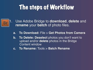 The steps of Workflow
1. Use Adobe Bridge to download, delete and
rename your batch of photo files.
a.

To Download: File > Get Photos from Camera

b.

To Delete: Deselect photos you don’t want to
upload and/or delete photos in the Bridge
Content window
To Rename: Tools > Batch Rename

c.

 