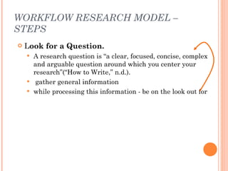 WORKFLOW RESEARCH MODEL – STEPS <ul><li>L ook for a Question.  </li></ul><ul><ul><li>A research question is “a clear, focu...
