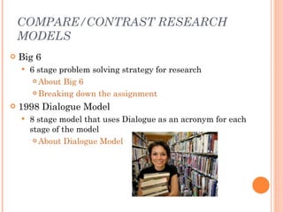 COMPARE/CONTRAST RESEARCH MODELS <ul><li>Big 6 </li></ul><ul><ul><li>6 stage problem solving strategy for research </li></...