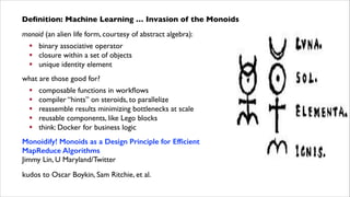 Deﬁnition: Machine Learning … Invasion of the Monoids
monoid (an alien life form, courtesy of abstract algebra):	

! binary associative operator	

! closure within a set of objects	

! unique identity element	

what are those good for?	

!
!
!
!
!

composable functions in workﬂows	

compiler “hints” on steroids, to parallelize	

reassemble results minimizing bottlenecks at scale	

reusable components, like Lego blocks	

think: Docker for business logic	


Monoidify! Monoids as a Design Principle for Efﬁcient
MapReduce Algorithms 
Jimmy Lin, U Maryland/Twitter	

kudos to Oscar Boykin, Sam Ritchie, et al.

 