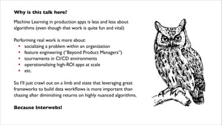 Why is this talk here?	

Machine Learning in production apps is less and less about
algorithms (even though that work is quite fun and vital)	

!

Performing real work is more about:	

! socializing a problem within an organization	

! feature engineering (“Beyond Product Managers”)	

! tournaments in CI/CD environments	

! operationalizing high-ROI apps at scale	

! etc.	

!

So I’ll just crawl out on a limb and state that leveraging great
frameworks to build data workﬂows is more important than  
chasing after diminishing returns on highly nuanced algorithms.	

!

Because Interwebs!

 