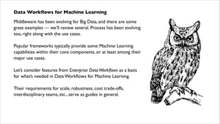 Data Workﬂows for Machine Learning	

Middleware has been evolving for Big Data, and there are some
great examples — we’ll review several. Process has been evolving
too, right along with the use cases.	

!

Popular frameworks typically provide some Machine Learning
capabilities within their core components, or at least among their
major use cases.	

!

Let’s consider features from Enterprise Data Workﬂows as a basis  
for what’s needed in Data Workﬂows for Machine Learning.	

!

Their requirements for scale, robustness, cost trade-offs,
interdisciplinary teams, etc., serve as guides in general.

 