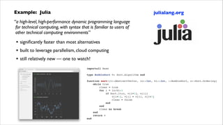 Example: Julia	


julialang.org

“a high-level, high-performance dynamic programming language 
for technical computing, with syntax that is familiar to users of 
other technical computing environments”	


•
•
•

signiﬁcantly faster than most alternatives	

built to leverage parallelism, cloud computing	

still relatively new — one to watch!
importall Base!

!
type
!

BubbleSort <: Sort.Algorithm end!

function sort!(v::AbstractVector, lo::Int, hi::Int, ::BubbleSort, o::Sort.Ordering)!
    while true!
        clean = true!
        for i = lo:hi-1!
            if Sort.lt(o, v[i+1], v[i])!
                v[i+1], v[i] = v[i], v[i+1]!
                clean = false!
            end!
        end!
        clean && break!
    end!
    return v!
end!

 