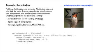 Example: Summingbird	


github.com/twitter/summingbird

“a library that lets you write streaming MapReduce programs 
that look like native Scala or Java collection transformations  
and execute them on a number of well-known distributed 
MapReduce platforms like Storm and Scalding.”	

• switch between Storm, Scalding (Hadoop)	

• Spark support is in progress	

• leverage Algebird, Storehaus, Matrix API, etc.

def wordCount[P <: Platform[P]]!
(source: Producer[P, String], store: P#Store[String, Long]) =!
source.flatMap { sentence => !
toWords(sentence).map(_ -> 1L)!
}.sumByKey(store)

 