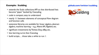Example: Scalding	

• extends the Scala collections API so that distributed lists
become “pipes” backed by Cascading	

• code is compact, easy to understand	

• nearly 1:1 between elements of conceptual ﬂow diagram  
and function calls	

• extensive libraries are available for linear algebra, abstract
algebra, machine learning – e.g., Matrix API, Algebird, etc.	

• signiﬁcant investments by Twitter, Etsy, eBay, etc.	

• less learning curve than Cascalog	

• build scripts… those take a while to run :

github.com/twitter/scalding

 