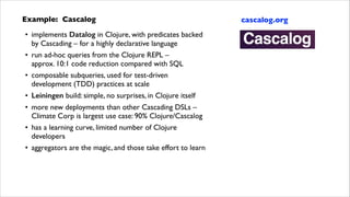 Example: Cascalog	

• implements Datalog in Clojure, with predicates backed  
by Cascading – for a highly declarative language	

• run ad-hoc queries from the Clojure REPL – 
approx. 10:1 code reduction compared with SQL	

• composable subqueries, used for test-driven
development (TDD) practices at scale	

• Leiningen build: simple, no surprises, in Clojure itself	

• more new deployments than other Cascading DSLs –  
Climate Corp is largest use case: 90% Clojure/Cascalog	

• has a learning curve, limited number of Clojure
developers	

• aggregators are the magic, and those take effort to learn

cascalog.org

 