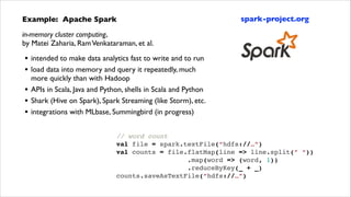 Example: Apache Spark	


spark-project.org

in-memory cluster computing,  
by Matei Zaharia, Ram Venkataraman, et al.	


•
•
•
•
•

intended to make data analytics fast to write and to run	

load data into memory and query it repeatedly, much
more quickly than with Hadoop	

APIs in Scala, Java and Python, shells in Scala and Python	

Shark (Hive on Spark), Spark Streaming (like Storm), etc.	

integrations with MLbase, Summingbird (in progress)	

// word count!
val file = spark.textFile(“hdfs://…”)!
val counts = file.flatMap(line => line.split(” “))!
.map(word => (word, 1))!
.reduceByKey(_ + _)!
counts.saveAsTextFile(“hdfs://…”)

 