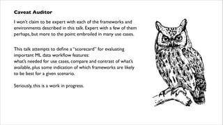 Caveat Auditor	

I won’t claim to be expert with each of the frameworks and
environments described in this talk. Expert with a few of them
perhaps, but more to the point: embroiled in many use cases.	

!

This talk attempts to deﬁne a “scorecard” for evaluating
important ML data workﬂow features:  
what’s needed for use cases, compare and contrast of what’s
available, plus some indication of which frameworks are likely  
to be best for a given scenario.	

!

Seriously, this is a work in progress.

 