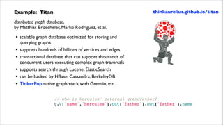 Example: Titan	


thinkaurelius.github.io/titan

distributed graph database,  
by Matthias Broecheler, Marko Rodriguez, et al.	


•
•
•
•
•
•

scalable graph database optimized for storing and
querying graphs	

supports hundreds of billions of vertices and edges	

transactional database that can support thousands of
concurrent users executing complex graph traversals	

supports search through Lucene, ElasticSearch	

can be backed by HBase, Cassandra, BerkeleyDB	

TinkerPop native graph stack with Gremlin, etc.
// who is hercules' paternal grandfather?!
g.V('name','hercules').out('father').out('father').name

 