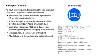 Example: MBrace	

“a .NET based software stack that enables easy large-scale 
distributed computation and big data analysis.”	

• declarative and concise distributed algorithms in  
F# asynchronous workﬂows	

• scalable for apps in private datacenters or public  
clouds, e.g., Windows Azure or Amazon EC2	

• tooling for interactive, REPL-style deployment,
monitoring, management, debugging in Visual Studio	

• leverages monads (similar to Summingbird)	

• MapReduce as a library, but many patterns beyond

m-brace.net

let rec mapReduce (map: 'T -> Cloud<'R>)!
(reduce: 'R -> 'R -> Cloud<'R>)!
(identity: 'R)!
(input: 'T list) =!
cloud {!
match input with!
| [] -> return identity!
| [value] -> return! map value!
| _ ->!
let left, right = List.split input!
let! r1, r2 =!
(mapReduce map reduce identity left)!
<||>!
(mapReduce map reduce identity right)!
return! reduce r1 r2!
}

 