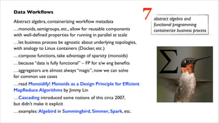Data Workﬂows	

Abstract algebra, containerizing workﬂow metadata
…monoids, semigroups, etc., allow for reusable components  
with well-deﬁned properties for running in parallel at scale	

…let business process be agnostic about underlying topologies,  
with analogy to Linux containers (Docker, etc.)	

…compose functions, take advantage of sparsity (monoids)	

…because “data is fully functional” – FP for s/w eng beneﬁts	

…aggregators are almost always “magic”, now we can solve  
for common use cases	

…read Monoidify! Monoids as a Design Principle for Efﬁcient
MapReduce Algorithms by Jimmy Lin	

…Cascading introduced some notions of this circa 2007,  
but didn’t make it explicit	

…examples: Algebird in Summingbird, Simmer, Spark, etc.

7

abstract algebra and
functional programming
containerize business process

 