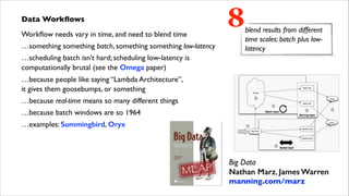 Data Workﬂows	

Workﬂow needs vary in time, and need to blend time	

…something something batch, something something low-latency	


8

blend results from different
time scales: batch plus lowlatency

…scheduling batch isn’t hard; scheduling low-latency is  
computationally brutal (see the Omega paper)	

…because people like saying “Lambda Architecture”,  
it gives them goosebumps, or something	

…because real-time means so many different things	

…because batch windows are so 1964	

…examples: Summingbird, Oryx

Big Data 
Nathan Marz, James Warren 
manning.com/marz	


 