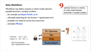 Data Workﬂows	

Workﬂows may deﬁne contexts in which model selection  
possibly becomes a compiler problem	

…for example, see Boyd, Parikh, et al.	

…ultimately optimizing for loss function + regularization term	

…probably not ready for prime-time tomorrow	

…examples: MLbase

f(x): loss function
g(z): regularization term

9

optimize learners in context,
to make model selection
potentially a compiler problem

 