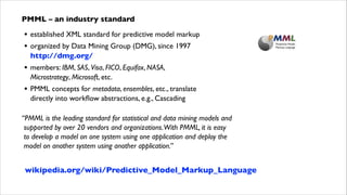 PMML – an industry standard

•
•

established XML standard for predictive model markup	


•

members: IBM, SAS, Visa, FICO, Equifax, NASA, 
Microstrategy, Microsoft, etc.	


•

PMML concepts for metadata, ensembles, etc., translate  
directly into workﬂow abstractions, e.g., Cascading	


organized by Data Mining Group (DMG), since 1997  
http://dmg.org/	


!

“PMML is the leading standard for statistical and data mining models and 
supported by over 20 vendors and organizations.With PMML, it is easy  
to develop a model on one system using one application and deploy the 
model on another system using another application.”

wikipedia.org/wiki/Predictive_Model_Markup_Language

 