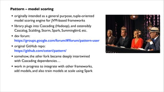 Pattern – model scoring	


•

originally intended as a general purpose, tuple-oriented
model scoring engine for JVM-based frameworks	


•

library plugs into Cascading (Hadoop), and ostensibly
Cascalog, Scalding, Storm, Spark, Summingbird, etc.	


•

dev forum: 
https://groups.google.com/forum/#!forum/pattern-user	


•

original GitHub repo: 
https://github.com/ceteri/pattern/	


•

somehow, the other fork became deeply intertwined  
with Cascading dependencies…	


•

work in progress to integrate with other frameworks,  
add models, and also train models at scale using Spark

 