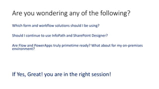 Are you wondering any of the following?
Which form and workflow solutions should I be using?
Should I continue to use InfoPath and SharePoint Designer?
Are Flow and PowerApps truly primetime ready? What about for my on-premises
environment?
If Yes, Great! you are in the right session!
 