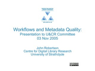 Workflows and Metadata Quality: Presentation to U&CR Committee 03 Nov 2005 John Robertson Centre for Digital Library Research University of Strathclyde 