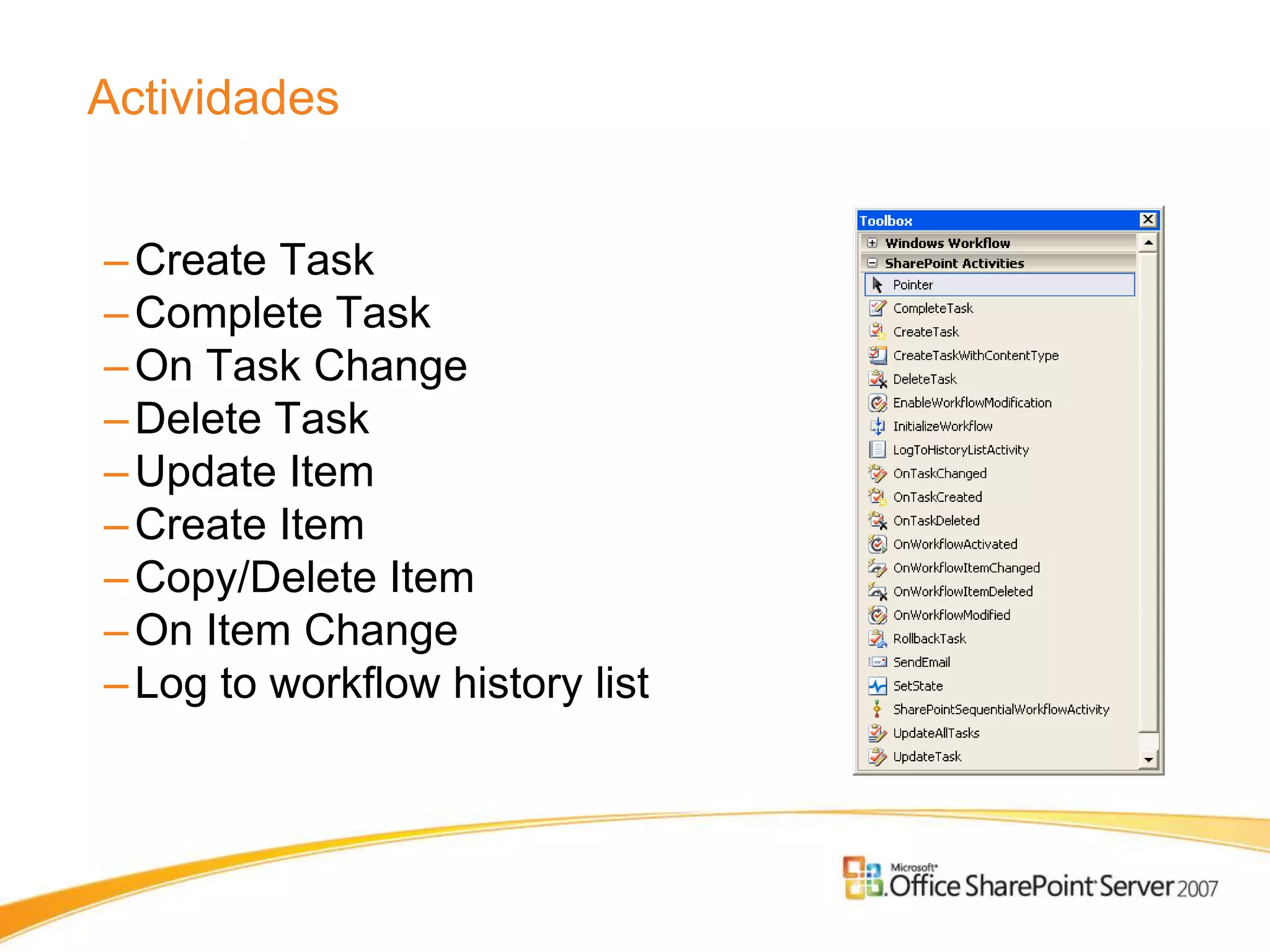 Actividades


– Create Task
– Complete Task
– On Task Change
– Delete Task
– Update Item
– Create Item
– Copy/Delete Item
– On Item Change
– Log to workflow history list
 