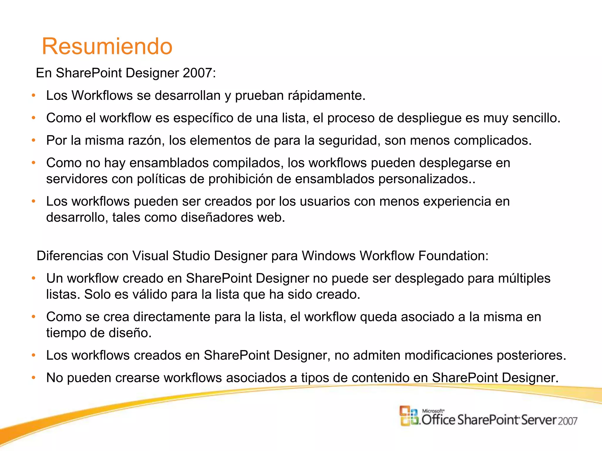 Resumiendo
En SharePoint Designer 2007:
• Los Workflows se desarrollan y prueban rápidamente.
• Como el workflow es específico de una lista, el proceso de despliegue es muy sencillo.
• Por la misma razón, los elementos de para la seguridad, son menos complicados.
• Como no hay ensamblados compilados, los workflows pueden desplegarse en
  servidores con políticas de prohibición de ensamblados personalizados..
• Los workflows pueden ser creados por los usuarios con menos experiencia en
  desarrollo, tales como diseñadores web.

Diferencias con Visual Studio Designer para Windows Workflow Foundation:
• Un workflow creado en SharePoint Designer no puede ser desplegado para múltiples
  listas. Solo es válido para la lista que ha sido creado.
• Como se crea directamente para la lista, el workflow queda asociado a la misma en
  tiempo de diseño.
• Los workflows creados en SharePoint Designer, no admiten modificaciones posteriores.
• No pueden crearse workflows asociados a tipos de contenido en SharePoint Designer.
 