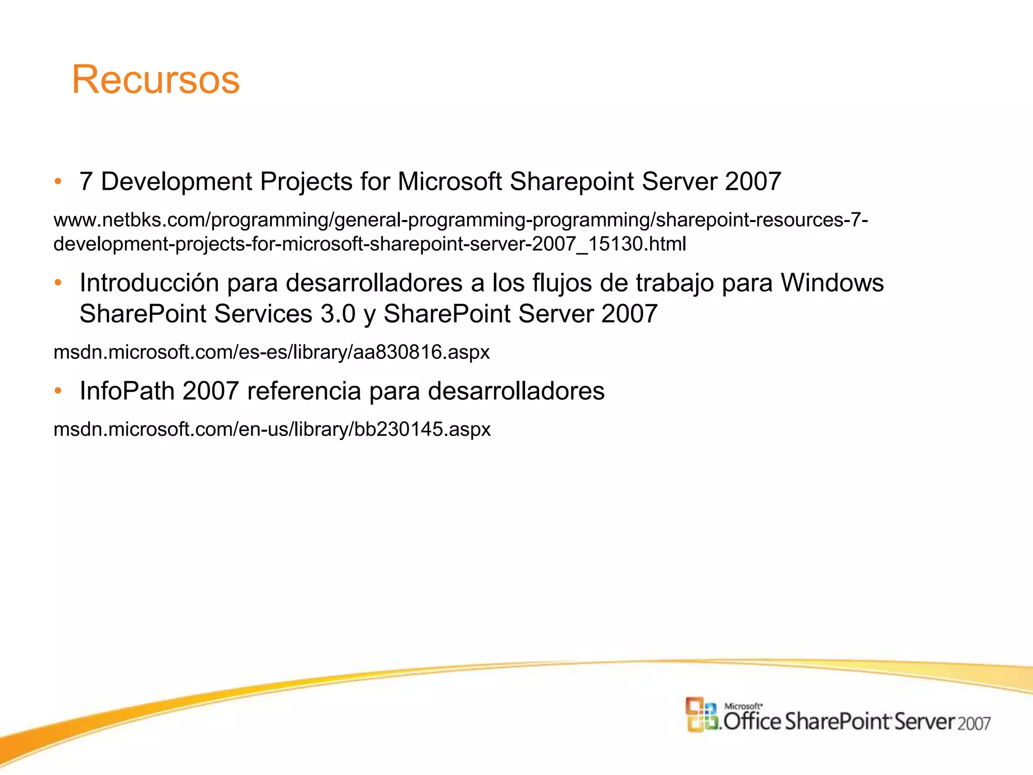 Recursos

• 7 Development Projects for Microsoft Sharepoint Server 2007
www.netbks.com/programming/general-programming-programming/sharepoint-resources-7-
development-projects-for-microsoft-sharepoint-server-2007_15130.html

• Introducción para desarrolladores a los flujos de trabajo para Windows
  SharePoint Services 3.0 y SharePoint Server 2007
msdn.microsoft.com/es-es/library/aa830816.aspx

• InfoPath 2007 referencia para desarrolladores
msdn.microsoft.com/en-us/library/bb230145.aspx
 