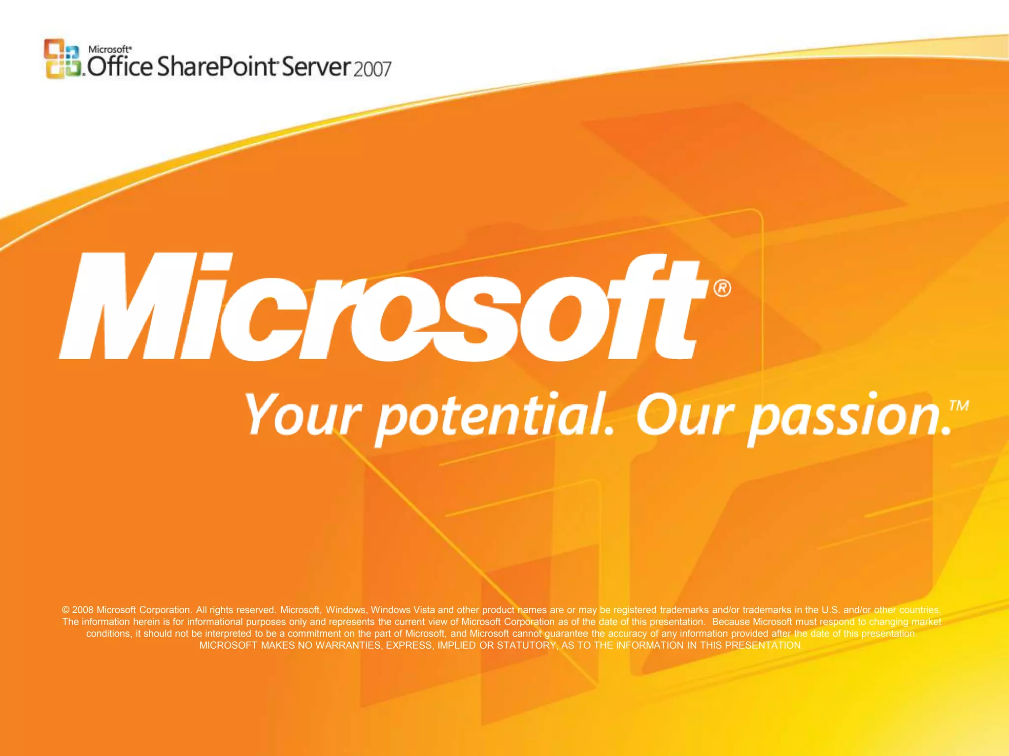 © 2008 Microsoft Corporation. All rights reserved. Microsoft, Windows, Windows Vista and other product names are or may be registered trademarks and/or trademarks in the U.S. and/or other countries.
The information herein is for informational purposes only and represents the current view of Microsoft Corporation as of the date of this presentation. Because Microsoft must respond to changing market
     conditions, it should not be interpreted to be a commitment on the part of Microsoft, and Microsoft cannot guarantee the accuracy of any information provided after the date of this presentation.
                                 MICROSOFT MAKES NO WARRANTIES, EXPRESS, IMPLIED OR STATUTORY, AS TO THE INFORMATION IN THIS PRESENTATION.
 