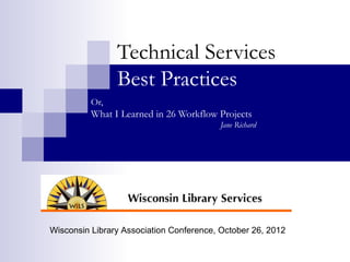 Technical Services
                Best Practices
          Or,
          What I Learned in 26 Workflow Projects
                                         Jane Richard




Wisconsin Library Association Conference, October 26, 2012
 