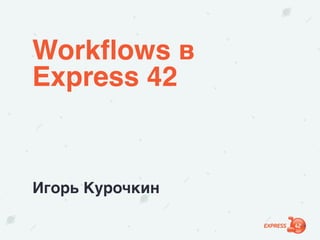Workﬂows в
Express 42
Игорь Курочкин
 