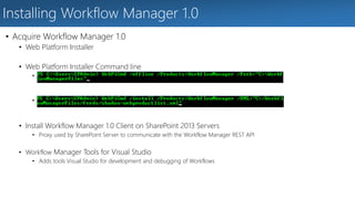 Installing Workflow Manager 1.0 
• Acquire Workflow Manager 1.0 
• Web Platform Installer 
• Web Platform Installer Command line 
• Download Workflow Manager + Prerequisites 
• Install Workflow Manager + Prerequisites 
• Install Workflow Manager 1.0 Client on SharePoint 2013 Servers 
• Proxy used by SharePoint Server to communicate with the Workflow Manager REST API 
• Workflow Manager Tools for Visual Studio 
• Adds tools Visual Studio for development and debugging of Workflows 
 