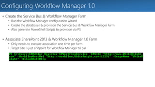Configuring Workflow Manager 1.0 
• Create the Service Bus & Workflow Manager Farm 
• Run the Workflow Manager configuration wizard 
• Create the databases & provision the Service Bus & Workflow Manager Farm 
• Also generate PowerShell Scripts to provision via PS 
• Associate SharePoint 2013 & Workflow Manager 1.0 Farm 
• Only needs to execute association one time per farm 
• Target site is just endpoint for Workflow Manager to call 
 