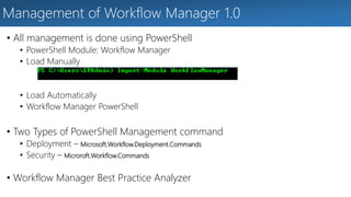 Management of Workflow Manager 1.0 
• All management is done using PowerShell 
• PowerShell Module: Workflow Manager 
• Load Manually 
• Load Automatically 
• Workflow Manager PowerShell 
• Two Types of PowerShell Management command 
• Deployment – Microsoft.Workflow.Deployment.Commands 
• Security – Microroft.Workflow.Commands 
• Workflow Manager Best Practice Analyzer 
 