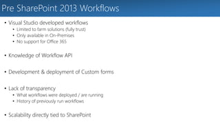 Pre SharePoint 2013 Workflows 
• Visual Studio developed workflows 
• Limited to farm solutions (fully trust) 
• Only available in On-Premises 
• No support for Office 365 
• Knowledge of Workflow API 
• Development & deployment of Custom forms 
• Lack of transparency 
• What workflows were deployed / are running 
• History of previously run workflows 
• Scalability directly tied to SharePoint 
 