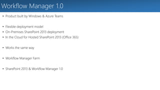 Workflow Manager 1.0 
• Product built by Windows & Azure Teams 
• Flexible deployment model 
• On-Premises SharePoint 2013 deployment 
• In the Cloud for Hosted SharePoint 2013 (Office 365) 
• Works the same way 
• Workflow Manager Farm 
• SharePoint 2013 & Workflow Manager 1.0 
 